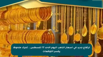 ارتفاع جديد في أسعار الذهب اليوم الأحد 17 أغسطس.. تحرك ملحوظ يكسر التوقعات